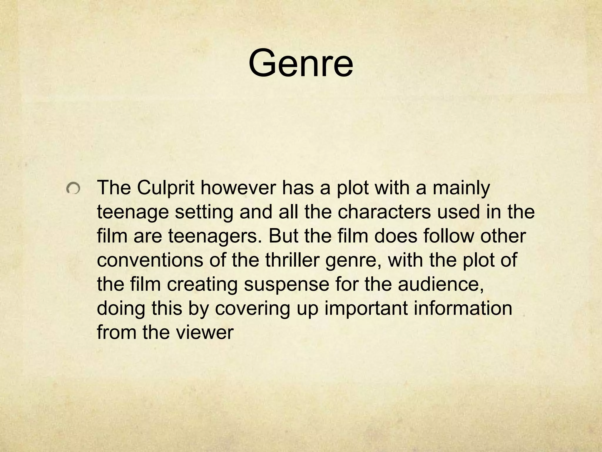 GenreThe Culprit however has a plot with a mainly teenage setting and all the characters used in the film are teenagers. But the film does follow other conventions of the thriller genre, with the plot of the film creating suspense for the audience, doing this by covering up important information from the viewer 