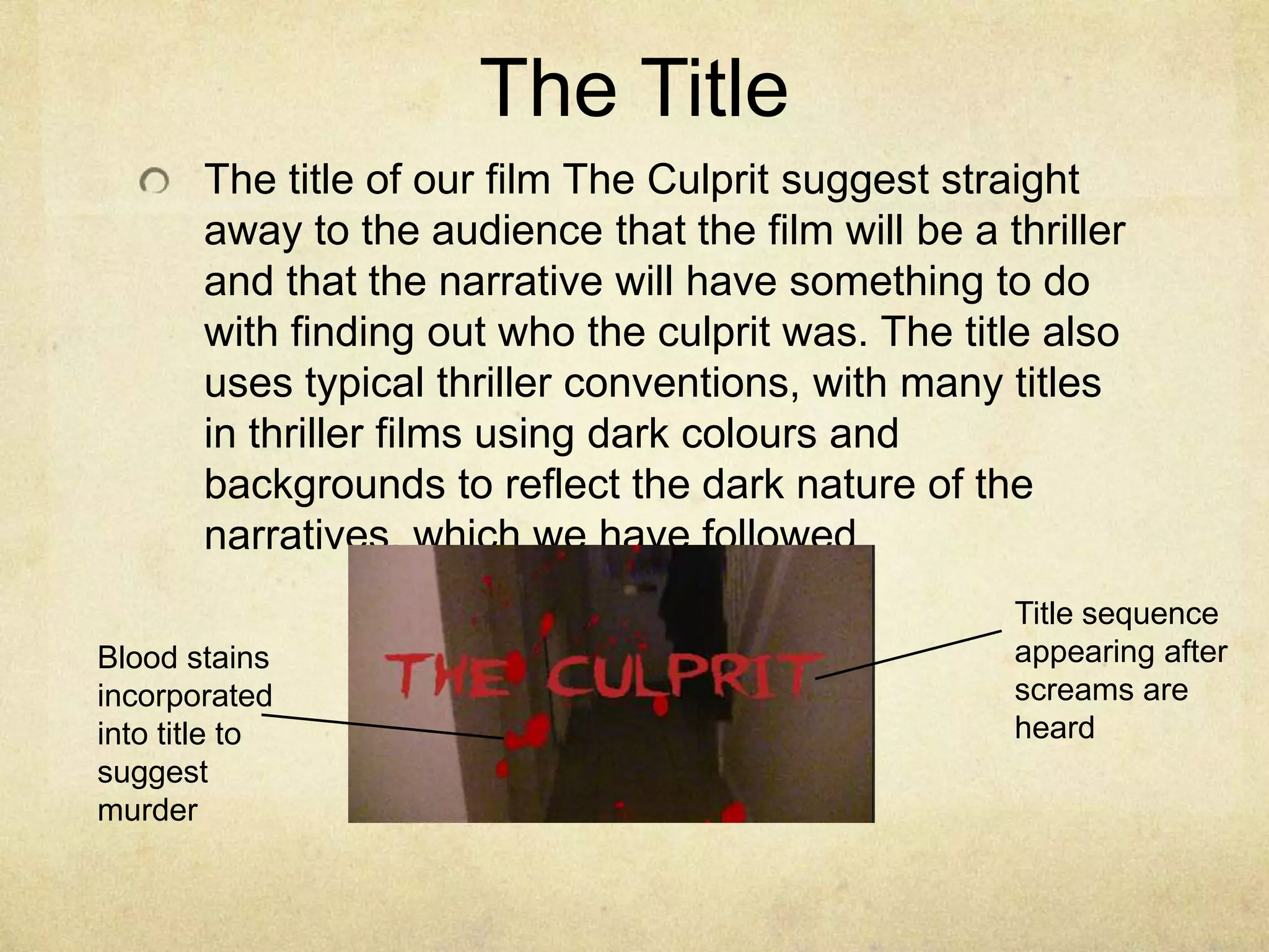 The TitleThe title of our film The Culprit suggest straight away to the audience that the film will be a thriller and that the narrative will have something to do with finding out who the culprit was. The title also uses typical thriller conventions, with many titles in thriller films using dark colours and backgrounds to reflect the dark nature of the narratives, which we have followedTitle sequence appearing after screams are heardBlood stains incorporated into title to suggest murder