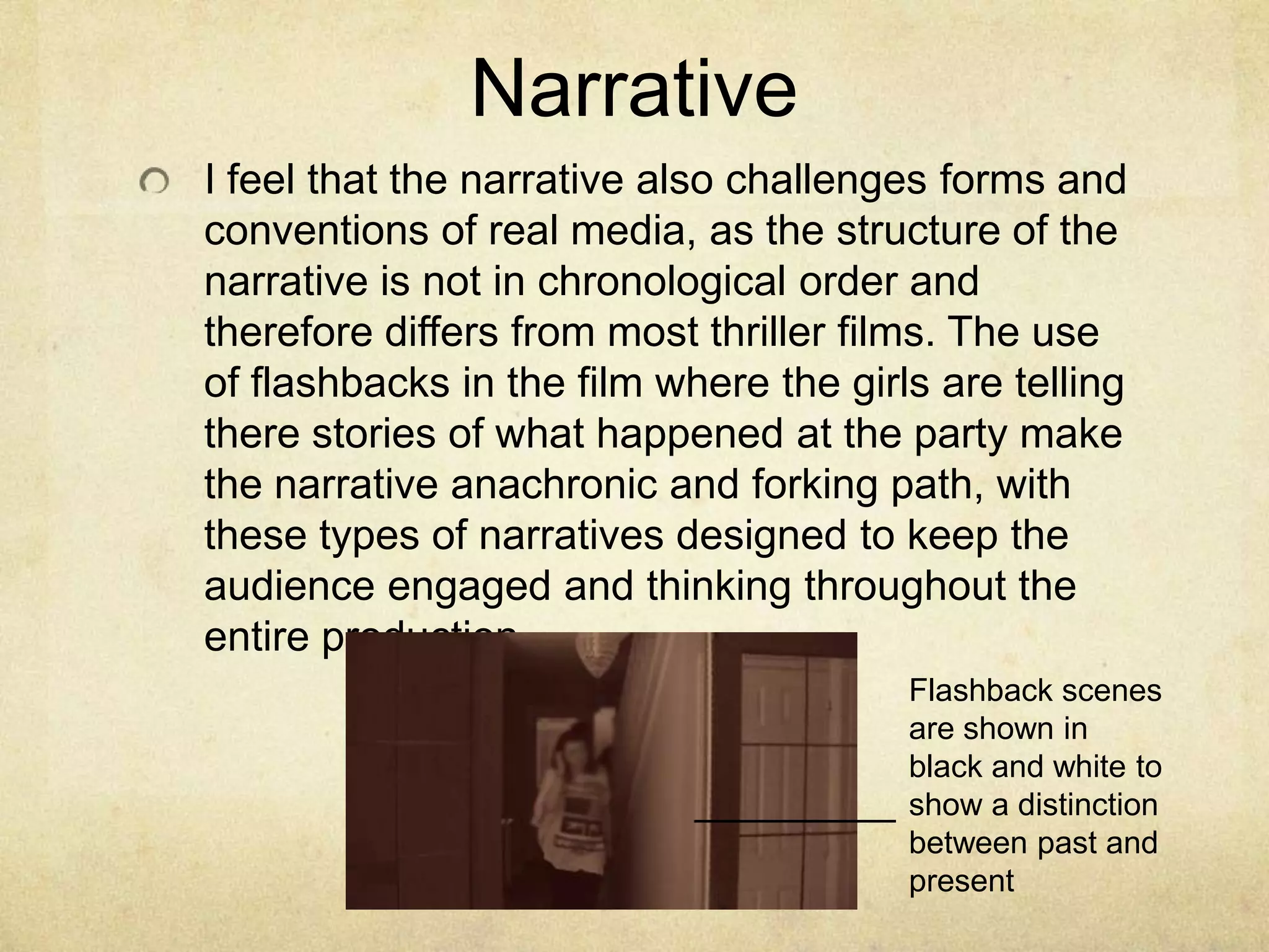 NarrativeI feel that the narrative also challenges forms and conventions of real media, as the structure of the narrative is not in chronological order and therefore differs from most thriller films. The use of flashbacks in the film where the girls are telling there stories of what happened at the party make the narrative anachronic and forking path, with these types of narratives designed to keep the audience engaged and thinking throughout the entire productionFlashback scenes are shown in black and white to show a distinction between past and present