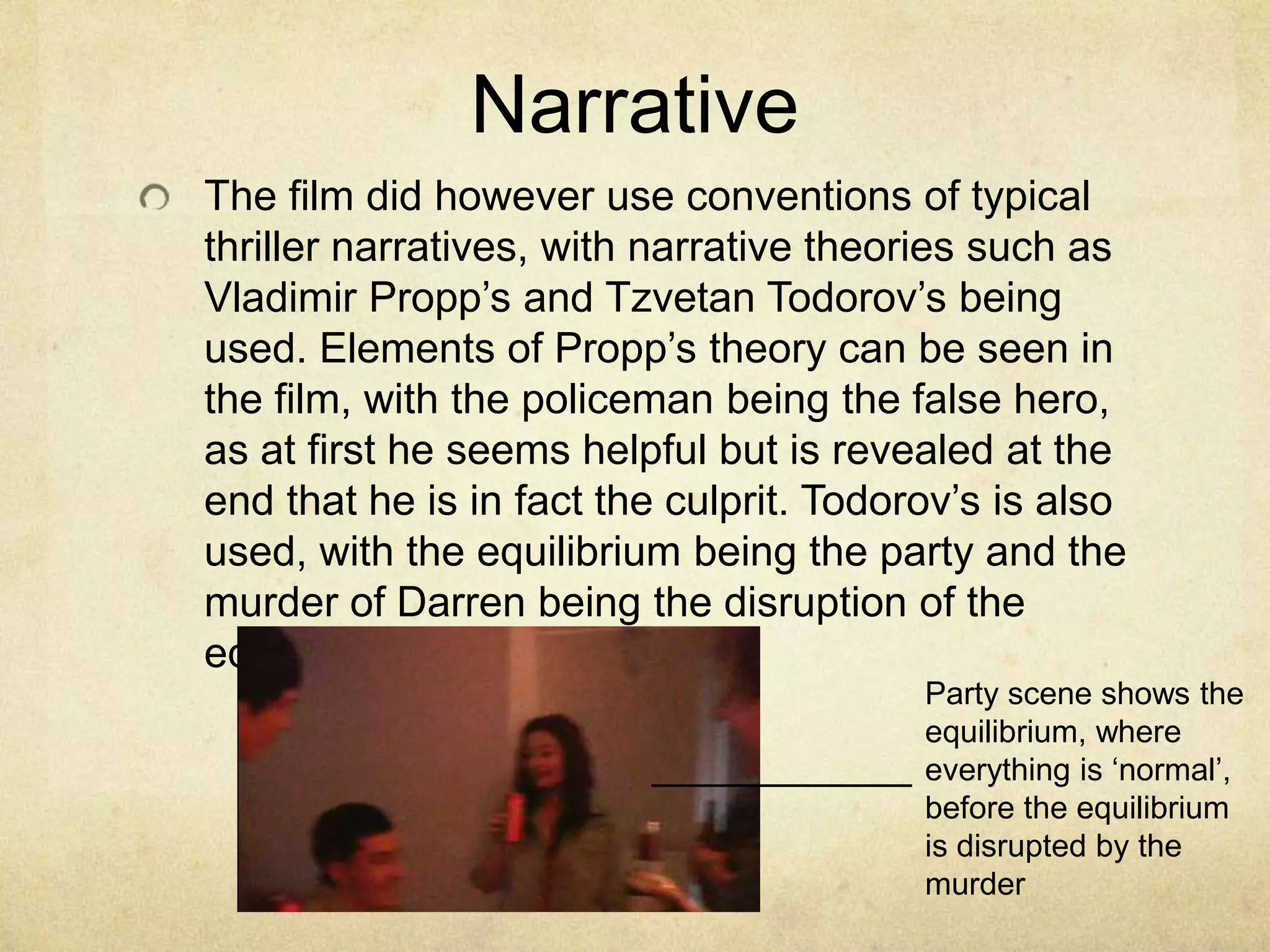 NarrativeThe film did however use conventions of typical thriller narratives, with narrative theories such as Vladimir Propp’s and Tzvetan Todorov’s being used. Elements of Propp’s theory can be seen in the film, with the policeman being the false hero, as at first he seems helpful but is revealed at the end that he is in fact the culprit. Todorov’s is also used, with the equilibrium being the party and the murder of Darren being the disruption of the equilibrium.Party scene shows the equilibrium, where everything is ‘normal’, before the equilibrium is disrupted by the murder
