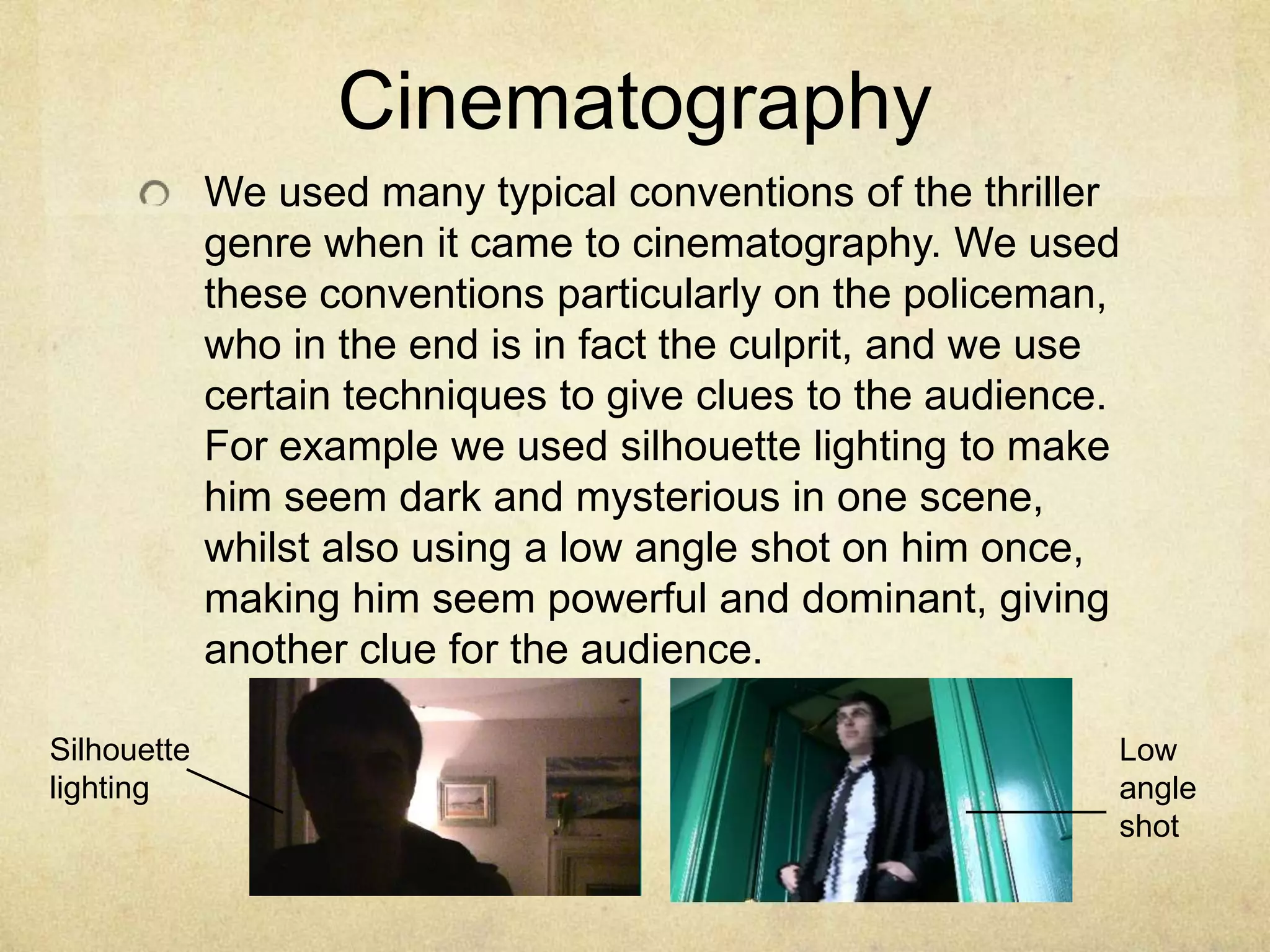 CinematographyWe used many typical conventions of the thriller genre when it came to cinematography. We used these conventions particularly on the policeman, who in the end is in fact the culprit, and we use certain techniques to give clues to the audience. For example we used silhouette lighting to make him seem dark and mysterious in one scene, whilst also using a low angle shot on him once, making him seem powerful and dominant, giving another clue for the audience.Silhouette lightingLow angle shot