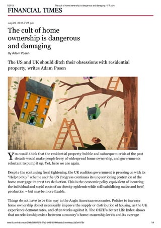 7/27/13 The cult of home ownership is dangerous and damaging - FT.com
www.ft.com/intl/cms/s/0/00bf5968-f518-11e2-b4f8-00144feabdc0.html#axzz2aEeHxTBv 1/4
Y
July 26, 2013 7:28 pm
The cult of home
ownership is dangerous
and damaging
By Adam Posen
The US and UK should ditch their obsessions with residential
property, writes Adam Posen
ou would think that the residential property bubble and subsequent crisis of the past
decade would make people leery of widespread home ownership, and governments
reluctant to pump it up. Yet, here we are again.
Despite the continuing fiscal tightening, the UK coalition government is pressing on with its
“Help to Buy” scheme and the US Congress continues its unquestioning protection of the
home mortgage interest tax deduction. This is the economic policy equivalent of incurring
the individual and social costs of an obesity epidemic while still subsidising maize and beef
production – but maybe more fixable.
Things do not have to be this way in the Anglo American economies. Policies to increase
home ownership do not necessarily improve the supply or distribution of housing, as the UK
experience demonstrates, and often works against it. The OECD’s Better Life Index shows
that no relationship exists between a country’s home-ownership levels and its average
©Jonathan McHugh
 