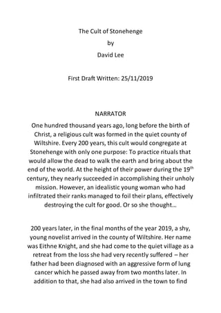 The Cult of Stonehenge
by
David Lee
First Draft Written: 25/11/2019
NARRATOR
One hundred thousand years ago, long before the birth of
Christ, a religious cult was formed in the quiet county of
Wiltshire. Every 200 years, this cult would congregate at
Stonehenge with only one purpose: To practice rituals that
would allow the dead to walk the earth and bring about the
end of the world. At the height of their power during the 19th
century, they nearly succeeded in accomplishing their unholy
mission. However, an idealistic young woman who had
infiltrated their ranks managed to foil their plans, effectively
destroying the cult for good. Or so she thought…
200 years later, in the final months of the year 2019, a shy,
young novelist arrived in the county of Wiltshire. Her name
was Eithne Knight, and she had come to the quiet village as a
retreat from the loss she had very recently suffered – her
father had been diagnosed with an aggressive form of lung
cancer which he passed away from two months later. In
addition to that, she had also arrived in the town to find
 
