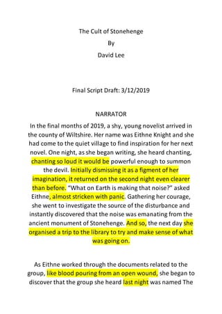 The Cult of Stonehenge
By
David Lee
Final Script Draft: 3/12/2019
NARRATOR
In the final months of 2019, a shy, young novelist arrived in
the county of Wiltshire. Her name was Eithne Knight and she
had come to the quiet village to find inspiration for her next
novel. One night, as she began writing, she heard chanting,
chanting so loud it would be powerful enough to summon
the devil. Initially dismissing it as a figment of her
imagination, it returned on the second night even clearer
than before. “What on Earth is making that noise?” asked
Eithne, almost stricken with panic. Gathering her courage,
she went to investigate the source of the disturbance and
instantly discovered that the noise was emanating from the
ancient monument of Stonehenge. And so, the next day she
organised a trip to the library to try and make sense of what
was going on.
As Eithne worked through the documents related to the
group, like blood pouring from an open wound, she began to
discover that the group she heard last night was named The
 