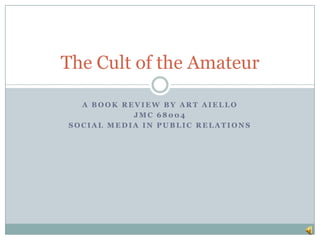 The Cult of the Amateur

  A BOOK REVIEW BY ART AIELLO
           JMC 68004
SOCIAL MEDIA IN PUBLIC RELATIONS
 