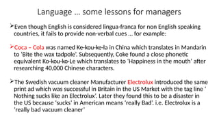 Language … some lessons for managers
Even though English is considered lingua-franca for non English speaking
countries, it fails to provide non-verbal cues … for example:
Coca – Cola was named Ke-kou-ke-la in China which translates in Mandarin
to ‘Bite the wax tadpole’. Subsequently, Coke found a close phonetic
equivalent Ko-kou-ko-Le which translates to ‘Happiness in the mouth’ after
researching 40,000 Chinese characters.
The Swedish vacuum cleaner Manufacturer Electrolux introduced the same
print ad which was successful in Britain in the US Market with the tag line ‘
Nothing sucks like an Electrolux’. Later they found this to be a disaster in
the US because ‘sucks’ in American means ‘really Bad’. i.e. Electrolux is a
‘really bad vacuum cleaner’
 