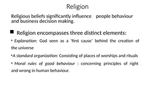Religion
Religious beliefs significantly influence people behaviour
and business decision making.
 Religion encompasses three distinct elements:
• Explanation: God seen as a ‘first cause’ behind the creation of
the universe
•A standard organization: Consisting of places of worships and rituals
• Moral rules of good behaviour : concerning principles of right
and wrong in human behaviour.
 