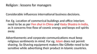 Religion : lessons for managers
Considerable influences international business decisions.
For. Eg. Location of commerical buildings and office interiors
need to be as per Fen shui in China and Vastu Shastra in India,
as it concerns free flow of cosmic energy and keeps evil spirits
away.
Advertisements and corporate communications must keep
religious sentiments in mind. For eg. Islam does not permit
shaving. So Shaving equipment makers like Gillette need to be
sensitive while advertising their product in Islamic countries.
 