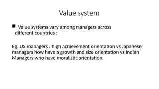 Value system
 Value systems vary among managers across
different countries :
Eg. US managers : high achievement orientation vs Japanese
managers how have a growth and size orientation vs Indian
Managers who have moralistic orientation.
 