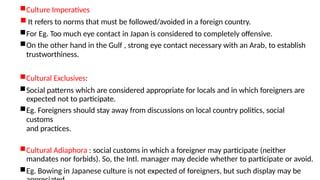 Culture Imperatives
 It refers to norms that must be followed/avoided in a foreign country.
For Eg. Too much eye contact in Japan is considered to completely offensive.
On the other hand in the Gulf , strong eye contact necessary with an Arab, to establish
trustworthiness.
Cultural Exclusives:
Social patterns which are considered appropriate for locals and in which foreigners are
expected not to participate.
Eg. Foreigners should stay away from discussions on local country politics, social
customs
and practices.
Cultural Adiaphora : social customs in which a foreigner may participate (neither
mandates nor forbids). So, the Intl. manager may decide whether to participate or avoid.
Eg. Bowing in Japanese culture is not expected of foreigners, but such display may be
 