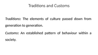 Traditions and Customs
Traditions: The elements of culture passed down from
generation to generation.
Customs: An established pattern of behaviour within a
society.
 