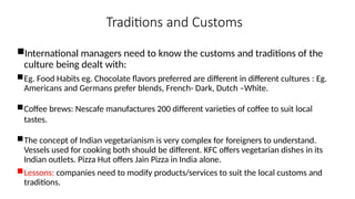 Traditions and Customs
International managers need to know the customs and traditions of the
culture being dealt with:
Eg. Food Habits eg. Chocolate flavors preferred are different in different cultures : Eg.
Americans and Germans prefer blends, French- Dark, Dutch –White.
Coffee brews: Nescafe manufactures 200 different varieties of coffee to suit local
tastes.
The concept of Indian vegetarianism is very complex for foreigners to understand.
Vessels used for cooking both should be different. KFC offers vegetarian dishes in its
Indian outlets. Pizza Hut offers Jain Pizza in India alone.
Lessons: companies need to modify products/services to suit the local customs and
traditions.
 