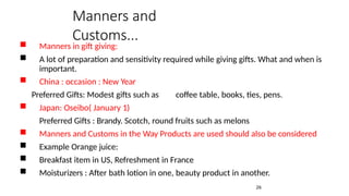 Manners in gift giving:
 A lot of preparation and sensitivity required while giving gifts. What and when is
important.
 China : occasion : New Year
Preferred Gifts: Modest gifts such as coffee table, books, ties, pens.
 Japan: Oseibo( January 1)
Preferred Gifts : Brandy. Scotch, round fruits such as melons
 Manners and Customs in the Way Products are used should also be considered
 Example Orange juice:
 Breakfast item in US, Refreshment in France
 Moisturizers : After bath lotion in one, beauty product in another.
26
Manners and
Customs...
 