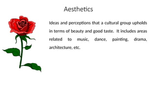 Aesthetics
Ideas and perceptions that a cultural group upholds
in terms of beauty and good taste. It includes areas
related to music, dance, painting, drama,
architecture, etc.
 