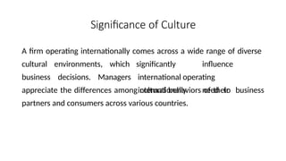 Significance of Culture
A firm operating internationally comes across a wide range of diverse
cultural environments, which
business decisions. Managers
significantly influence
international operating
internationally need to
appreciate the differences among cultural behaviors of their business
partners and consumers across various countries.
 