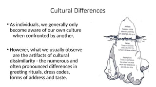 Cultural Differences
• As individuals, we generally only
become aware of our own culture
when confronted by another.
• However, what we usually observe
are the artifacts of cultural
dissimilarity - the numerous and
often pronounced differences in
greeting rituals, dress codes,
forms of address and taste.
 