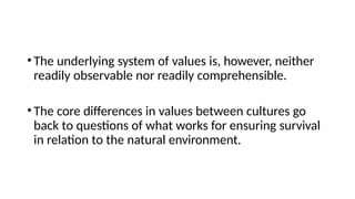 •The underlying system of values is, however, neither
readily observable nor readily comprehensible.
•The core differences in values between cultures go
back to questions of what works for ensuring survival
in relation to the natural environment.
 