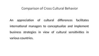 Comparison of Cross Cultural Behavior
An appreciation of cultural differences facilitates
international managers to conceptualize and implement
business strategies in view of cultural sensitivities in
various countries.
 
