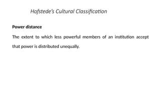Hofstede’s Cultural Classification
Power distance
The extent to which less powerful members of an institution accept
that power is distributed unequally.
 