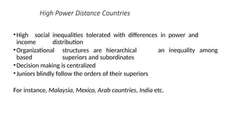 High Power Distance Countries
•High social inequalities tolerated with differences in power and
income distribution
an inequality among
•Organizational structures are hierarchical
based superiors and subordinates
•Decision making is centralized
•Juniors blindly follow the orders of their superiors
For instance, Malaysia, Mexico, Arab countries, India etc.
 