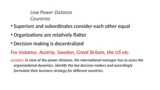 Low Power Distance
Countries
• Superiors and subordinates consider each other equal
• Organizations are relatively flatter
• Decision making is decentralized
For instance, Austria, Sweden, Great Britain, the US etc.
Lessons: In view of the power distance, the international manager has to asses the
organizational dynamics, identify the key decision makers and accordingly
formulate their business strategy for different countries.
 
