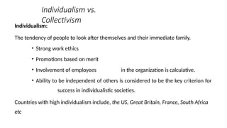 Individualism vs.
Collectivism
Individualism:
The tendency of people to look after themselves and their immediate family.
• Strong work ethics
• Promotions based on merit
• Involvement of employees in the organization is calculative.
• Ability to be independent of others is considered to be the key criterion for
success in individualistic societies.
Countries with high individualism include, the US, Great Britain, France, South Africa
etc
 