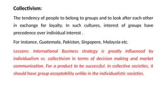 Collectivism:
The tendency of people to belong to groups and to look after each other
in exchange for loyalty. In such cultures, interest of groups have
precedence over individual interest .
For instance, Guatemala, Pakistan, Singapore, Malaysia etc.
Lessons: International Business strategy is greatly influenced by
individualism vs. collectivism in terms of decision making and market
communication. For a product to be successful. In collective societies, it
should have group acceptability unlike in the individualistic societies.
 