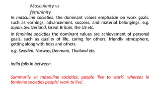 Masculinity vs.
femininity
In masculine societies, the dominant values emphasize on work goals,
such as earnings, advancement, success, and material belongings. e.g.
Japan, Switzerland, Great Britain, the US etc.
In feminine societies the dominant values are achievement of personal
goals, such as quality of life, caring for others, friendly atmosphere,
getting along with boss and others.
e.g. Sweden, Norway, Denmark, Thailand etc.
India falls in between.
Summarily, in masculine societies, people ’live to work’, whereas in
feminine societies people’ work to live’.
 