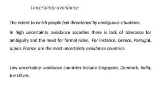 Uncertainty avoidance
The extent to which people feel threatened by ambiguous situations.
In high uncertainty avoidance societies there is lack of tolerance for
ambiguity and the need for formal rules. For instance, Greece, Portugal,
Japan, France are the most uncertainty avoidance countries.
Low uncertainty avoidance countries include Singapore, Denmark, India,
the US etc.
 