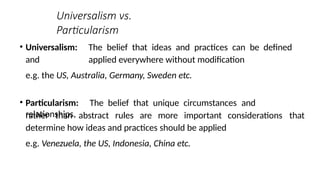 Universalism vs.
Particularism
• Universalism: The belief that ideas and practices can be defined
and applied everywhere without modification
e.g. the US, Australia, Germany, Sweden etc.
• Particularism: The belief that unique circumstances and
relationships, considerations that
rather than abstract rules are more important
determine how ideas and practices should be applied
e.g. Venezuela, the US, Indonesia, China etc.
 
