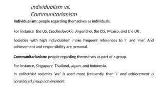 Individualism vs.
Communitarianism
Individualism: people regarding themselves as individuals.
For instance the US, Czechoslovakia, Argentina, the CIS, Mexico, and the UK .
Societies with high individualism make frequent references to ‘I’ and ‘me’. And
achievement and responsibility are personal.
Communitarianism: people regarding themselves as part of a group.
For instance, Singapore, Thailand, Japan, and Indonesia.
In collectivist societies ‘we’ is used more frequently than ‘I’ and achievement is
considered group achievement.
 