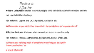 Neutral vs.
Affective
Neutral Cultures: Cultures in which people tend to hold back their emotions and try
not to exhibit their feelings.
For instance, Japan, the UK, Singapore, Australia, etc.
Will consider anger, delight or intensity in the workplace as ‘unprofessional’
Affective Cultures: Cultures where emotions are expressed openly.
For instance, Mexico, Netherlands, Switzerland, China, Brazil, etc.
Will consider holding back of emotions by colleagues to signify
‘emotionally dead’ or
a ‘mask of deceit’.
 