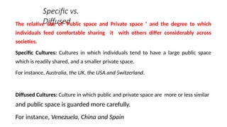 Specific vs.
Diffused
The relative size of ‘Public space and Private space ‘ and the degree to which
individuals feed comfortable sharing it with others differ considerably across
societies.
Specific Cultures: Cultures in which individuals tend to have a large public space
which is readily shared, and a smaller private space.
For instance, Australia, the UK, the USA and Switzerland.
Diffused Cultures: Culture in which public and private space are more or less similar
and public space is guarded more carefully.
For instance, Venezuela, China and Spain
 