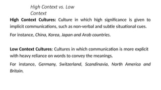 High Context vs. Low
Context
High Context Cultures: Culture in which high significance is given to
implicit communications, such as non-verbal and subtle situational cues.
For instance, China, Korea, Japan and Arab countries.
Low Context Cultures: Cultures in which communication is more explicit
with heavy reliance on words to convey the meanings.
For instance, Germany, Switzerland, Scandinavia, North America and
Britain.
 