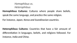 Homophilous vs.
Heterophilous
Homophilous Cultures: Cultures where people share beliefs,
speak the same language, and practice the same religion.
For instance, Japan, Korea and Scandinavian countries.
Heterophilous Cultures: Countries that have a fair amount of
differentiation in languages, beliefs, and religions followed. For
instance, India and China.
 