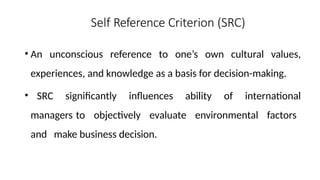 Self Reference Criterion (SRC)
• An unconscious reference to one’s own cultural values,
experiences, and knowledge as a basis for decision-making.
• SRC significantly influences ability of international
managers to objectively evaluate environmental factors
and make business decision.
 