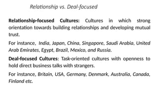 Relationship vs. Deal-focused
Relationship-focused Cultures: Cultures in which strong
orientation towards building relationships and developing mutual
trust.
For instance, India, Japan, China, Singapore, Saudi Arabia, United
Arab Emirates, Egypt, Brazil, Mexico, and Russia.
Deal-focused Cultures: Task-oriented cultures with openness to
hold direct business talks with strangers.
For instance, Britain, USA, Germany, Denmark, Australia, Canada,
Finland etc.
 