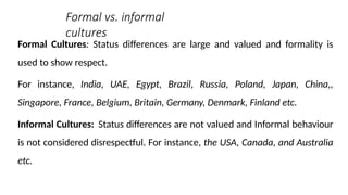 Formal vs. informal
cultures
Formal Cultures: Status differences are large and valued and formality is
used to show respect.
For instance, India, UAE, Egypt, Brazil, Russia, Poland, Japan, China,,
Singapore, France, Belgium, Britain, Germany, Denmark, Finland etc.
Informal Cultures: Status differences are not valued and Informal behaviour
is not considered disrespectful. For instance, the USA, Canada, and Australia
etc.
 