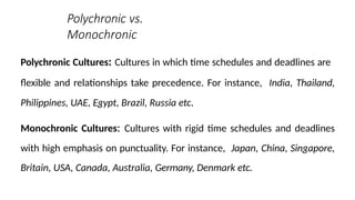 Polychronic vs.
Monochronic
Polychronic Cultures: Cultures in which time schedules and deadlines are
flexible and relationships take precedence. For instance, India, Thailand,
Philippines, UAE, Egypt, Brazil, Russia etc.
Monochronic Cultures: Cultures with rigid time schedules and deadlines
with high emphasis on punctuality. For instance, Japan, China, Singapore,
Britain, USA, Canada, Australia, Germany, Denmark etc.
 