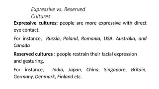 Expressive vs. Reserved
Cultures
Expressive cultures: people are more expressive with direct
eye contact.
For instance, Russia, Poland, Romania, USA, Australia, and
Canada
Reserved cultures : people restrain their facial expression
and gesturing.
For instance, India, Japan, China, Singapore, Britain,
Germany, Denmark, Finland etc.
 