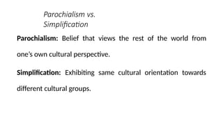 Parochialism vs.
Simplification
Parochialism: Belief that views the rest of the world from
one’s own cultural perspective.
Simplification: Exhibiting same cultural orientation towards
different cultural groups.
 