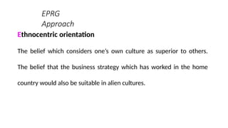 EPRG
Approach
Ethnocentric orientation
The belief which considers one’s own culture as superior to others.
The belief that the business strategy which has worked in the home
country would also be suitable in alien cultures.
 