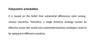 Polycentric orientation
It is based on the belief that substantial differences exist among
various countries. Therefore, a single business strategy cannot be
effective across the world and customized business strategies need to
be adapted in different countries.
 