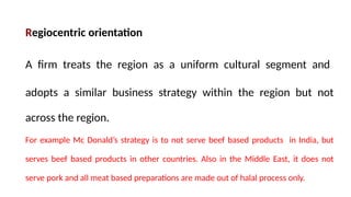 Regiocentric orientation
A firm treats the region as a uniform cultural segment and
adopts a similar business strategy within the region but not
across the region.
For example Mc Donald’s strategy is to not serve beef based products in India, but
serves beef based products in other countries. Also in the Middle East, it does not
serve pork and all meat based preparations are made out of halal process only.
 