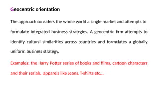 Geocentric orientation
The approach considers the whole world a single market and attempts to
formulate integrated business strategies. A geocentric firm attempts to
identify cultural similarities across countries and formulates a globally
uniform business strategy.
Examples: the Harry Potter series of books and films, cartoon characters
and their serials, apparels like Jeans, T-shirts etc…
 