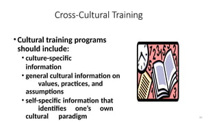 61
Cross-Cultural Training
•Cultural training programs
should include:
• culture-specific
information
• general cultural information on
values, practices, and
assumptions
• self-specific information that
identifies one’s own
cultural paradigm
 