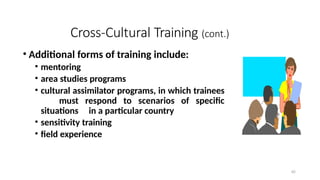 62
Cross-Cultural Training (cont.)
• Additional forms of training include:
• mentoring
• area studies programs
• cultural assimilator programs, in which trainees
must respond to scenarios of specific
situations in a particular country
• sensitivity training
• field experience
 