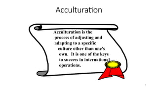 9
Acculturation
Acculturation is the
process of adjusting and
adapting to a specific
culture other than one’s
own. It is one of the keys
to success in international
operations.
 