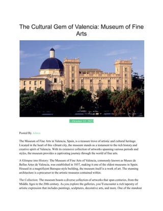 The Cultural Gem of Valencia: Museum of Fine
Arts
Posted On October 31, 2023
Posted By Admin
The Museum of Fine Arts in Valencia, Spain, is a treasure trove of artistic and cultural heritage.
Located in the heart of this vibrant city, the museum stands as a testament to the rich history and
creative spirit of Valencia. With its extensive collection of artworks spanning various periods and
styles, the museum provides a captivating journey through the world of fine arts.
A Glimpse into History: The Museum of Fine Arts of Valencia, commonly known as Museo de
Bellas Artes de Valencia, was established in 1837, making it one of the oldest museums in Spain.
Housed in a magnificent Baroque-style building, the museum itself is a work of art. The stunning
architecture is a precursor to the artistic treasures contained within.
The Collection: The museum boasts a diverse collection of artworks that span centuries, from the
Middle Ages to the 20th century. As you explore the galleries, you’ll encounter a rich tapestry of
artistic expression that includes paintings, sculptures, decorative arts, and more. One of the standout
 