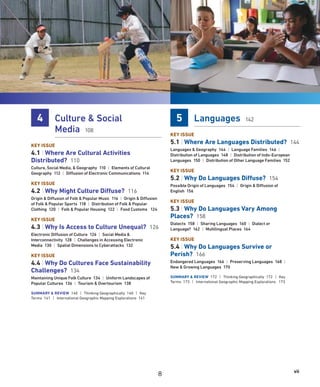 vii
4 Culture  Social
Media 108
KEY ISSUE
4.1 | Where Are Cultural Activities
Distributed? 110
Culture, Social Media,  Geography 110 | Elements of Cultural
Geography 112 | Diffusion of Electronic Communications 114
KEY ISSUE
4.2 | Why Might Culture Diffuse? 116
Origin  Diffusion of Folk  Popular Music 116 | Origin  Diffusion
of Folk  Popular Sports 118 | Distribution of Folk  Popular
Clothing 120 | Folk  Popular Housing 122 | Food Customs 124
KEY ISSUE
4.3 | Why Is Access to Culture Unequal? 126
Electronic Diffusion of Culture 126 | Social Media 
Interconnectivity 128 | Challenges in Accessing Electronic
Media 130 | Spatial Dimensions to Cyberattacks 132
KEY ISSUE
4.4 | Why Do Cultures Face Sustainability
Challenges? 134
Maintaining Unique Folk Culture 134 | Uniform Landscapes of
Popular Cultures 136 | Tourism  Overtourism 138
SUMMARY  REVIEW 140 | Thinking Geographically 140 | Key
Terms 141 | International Geographic Mapping Explorations 141
5 Languages 142
KEY ISSUE
5.1 | Where Are Languages Distributed? 144
Languages  Geography 144 | Language Families 146 |
Distribution of Languages 148 | Distribution of Indo-European
Languages 150 | Distribution of Other Language Families 152
KEY ISSUE
5.2 | Why Do Languages Diffuse? 154
Possible Origin of Languages 154 | Origin  Diffusion of
English 156
KEY ISSUE
5.3 | Why Do Languages Vary Among
Places? 158
Dialects 158 | Sharing Languages 160 | Dialect or
Language? 162 | Multilingual Places 164
KEY ISSUE
5.4 | Why Do Languages Survive or
Perish? 166
Endangered Languages 166 | Preserving Languages 168 |
New  Growing Languages 170
SUMMARY  REVIEW 172 | Thinking Geographically 172 | Key
Terms 173 | International Geographic Mapping Explorations 173
8
 
